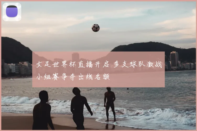 女足世界杯直播开启 多支球队激战小组赛争夺出线名额