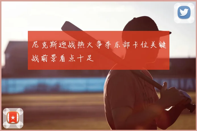 尼克斯迎战热火争夺东部卡位关键战前景看点十足
