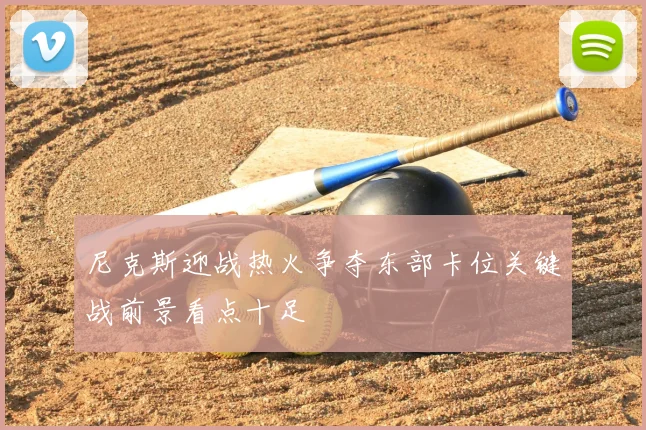 尼克斯迎战热火争夺东部卡位关键战前景看点十足
